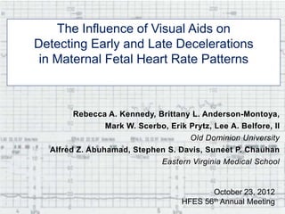The Influence of Visual Aids on
Detecting Early and Late Decelerations
in Maternal Fetal Heart Rate Patterns
Rebecca A. Kennedy, Brittany L. Anderson-Montoya,
Mark W. Scerbo, Erik Prytz, Lee A. Belfore, II
Old Dominion University
Alfred Z. Abuhamad, Stephen S. Davis, Suneet P. Chauhan
Eastern Virginia Medical School
October 23, 2012
HFES 56th Annual Meeting
 