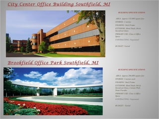 BUILDING SPECIFICATIONS AREA: Approx 153,000 square feet   STORIES: 3 stories  FRAMING: Steel Frame EXTERIOR: Metal Studs, Brick, Storefront Glass PRIMARY USE: Class-A Office Space CONTRACTING: Negotiated BUDGET: Varied City Center Office Building Southfield, MI Brookfield Office Park Southfield, MI BUILDING SPECIFICATIONS AREA: Approx 286,000 square feet   STORIES: 3 stories each FRAMING: Steel Frame EXTERIOR: Metal Studs, Brick, Storefront Glass, Curtain Wall, Stone Facades PRIMARY USE: Class A Office Space CONTRACTING: Negotiated BUDGET:  Varied 