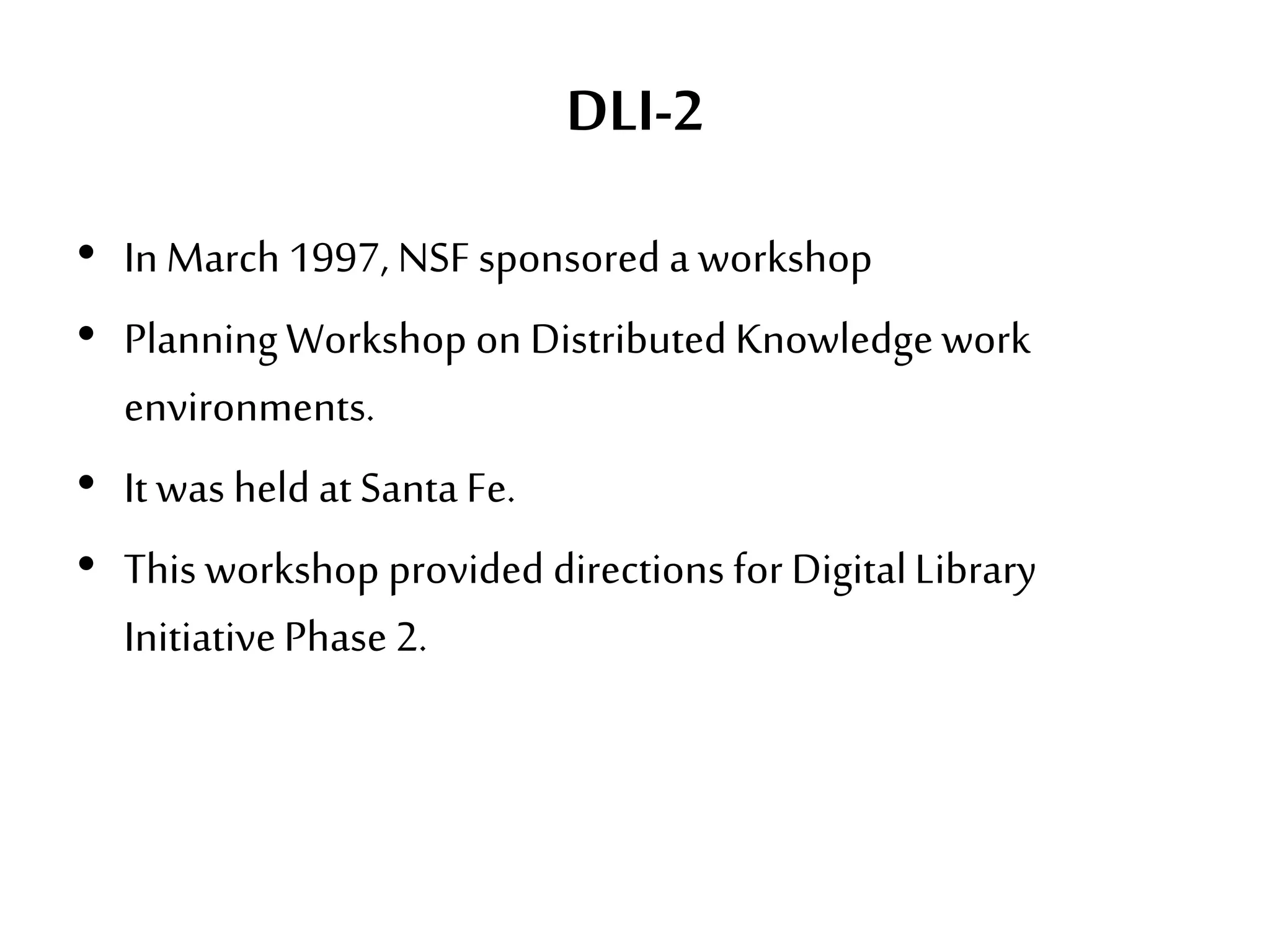 DLI-2
• In March 1997, NSF sponsored a workshop
• PlanningWorkshop on Distributed Knowledgework
environments.
• It was held at SantaFe.
• This workshop provided directions for DigitalLibrary
InitiativePhase2.
 