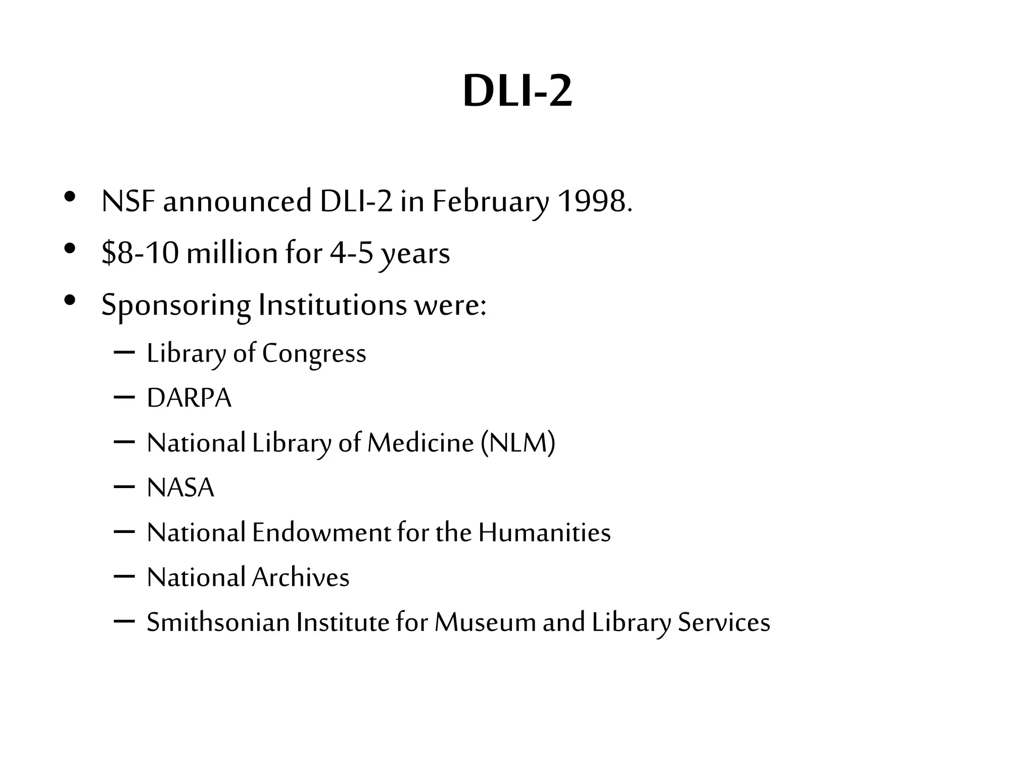 DLI-2
• NSF announced DLI-2in February 1998.
• $8-10millionfor4-5years
• Sponsoring Institutionswere:
– LibraryofCongress
– DARPA
– NationalLibraryofMedicine(NLM)
– NASA
– NationalEndowmentfortheHumanities
– NationalArchives
– SmithsonianInstituteforMuseumandLibraryServices
 