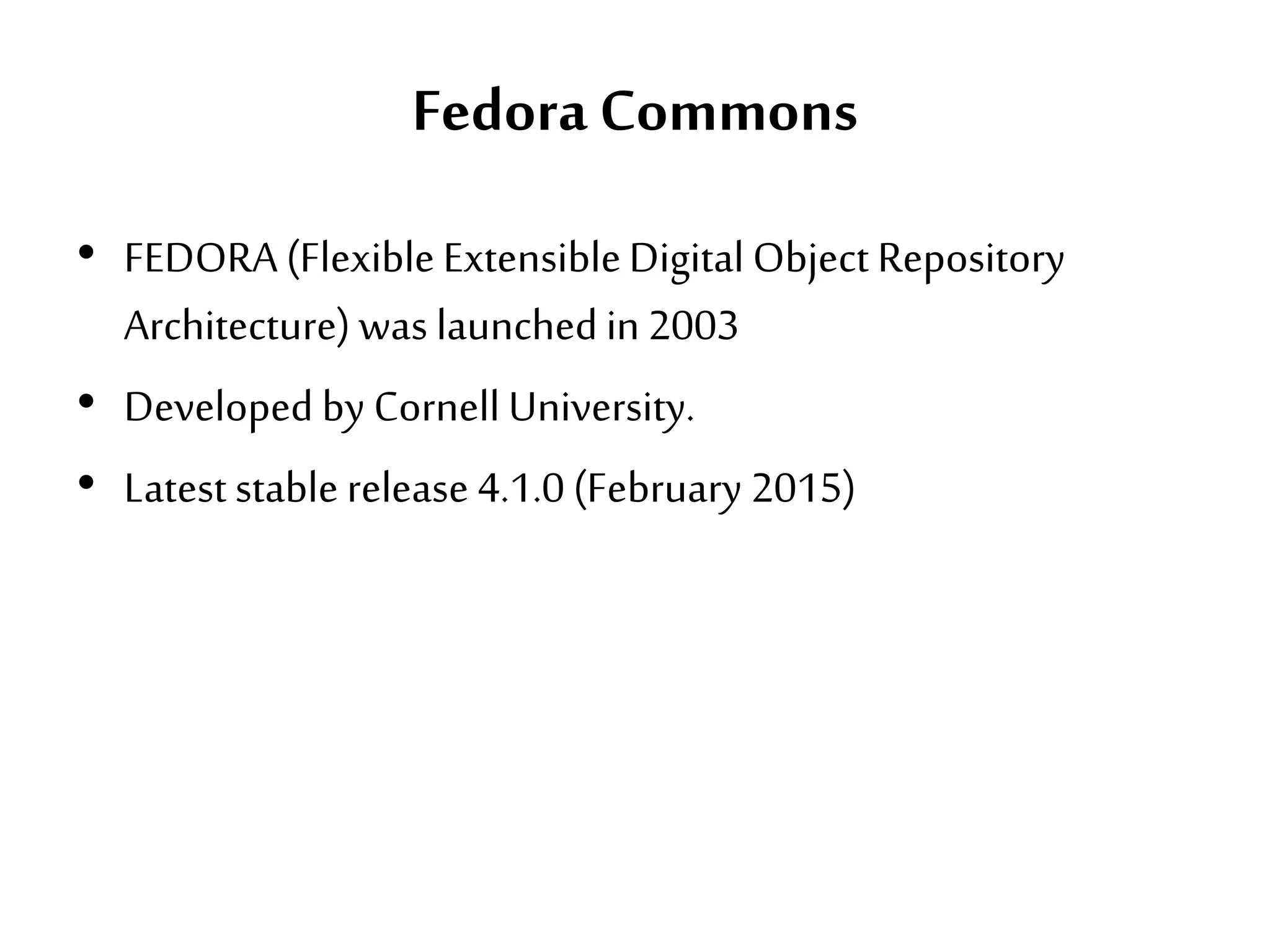 Fedora Commons
• FEDORA (Flexible ExtensibleDigital Object Repository
Architecture) was launched in 2003
• Developed by Cornell University.
• Latest stable release 4.1.0 (February 2015)
 