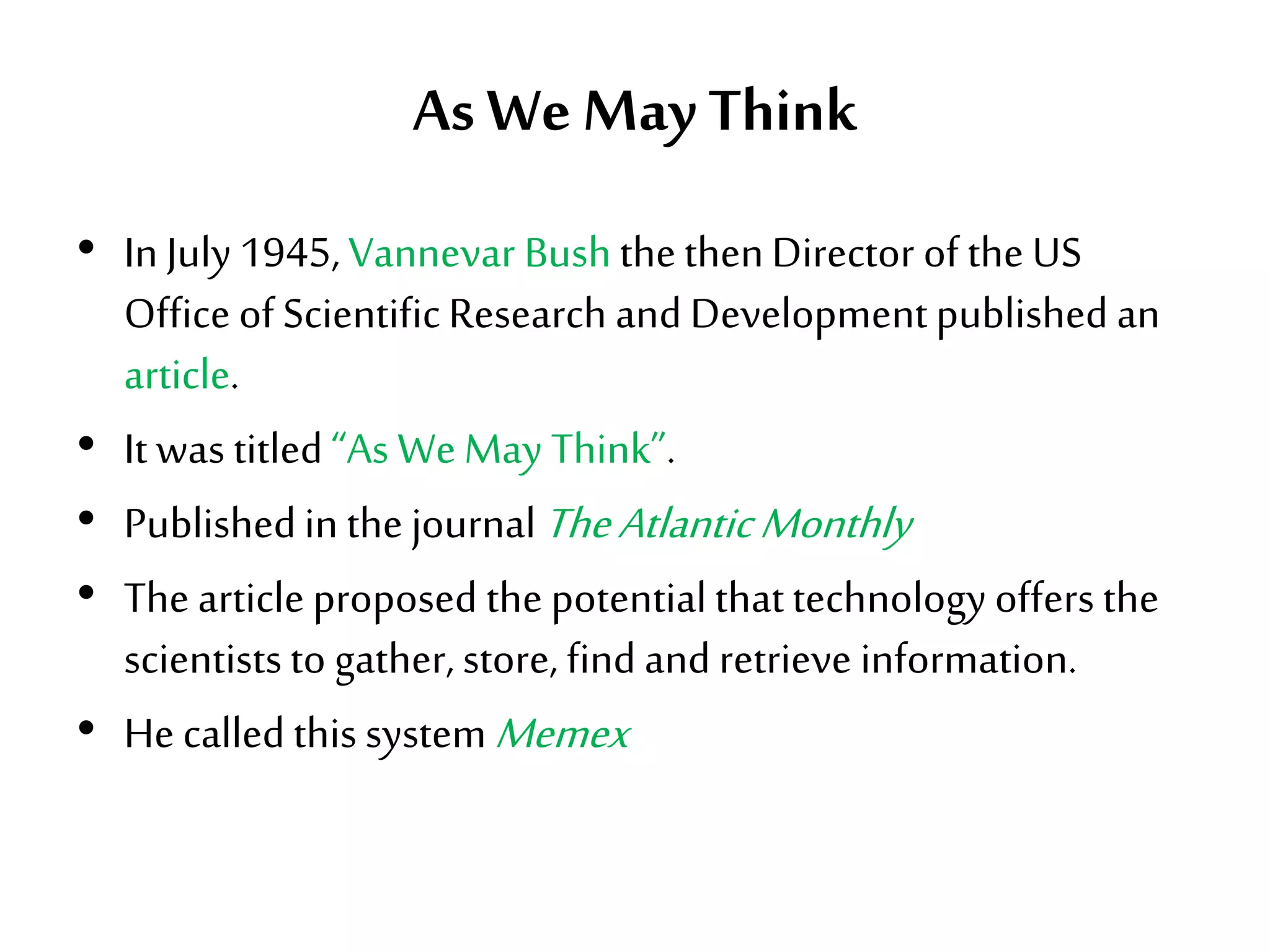 As WeMayThink
• In July 1945, Vannevar BushthethenDirector of the US
Office of ScientificResearch and Developmentpublished an
article.
• It was titled“As WeMay Think”.
• Publishedin the journalTheAtlanticMonthly
• The article proposed the potentialthattechnology offers the
scientiststo gather, store, find and retrieve information.
• He called this systemMemex
 