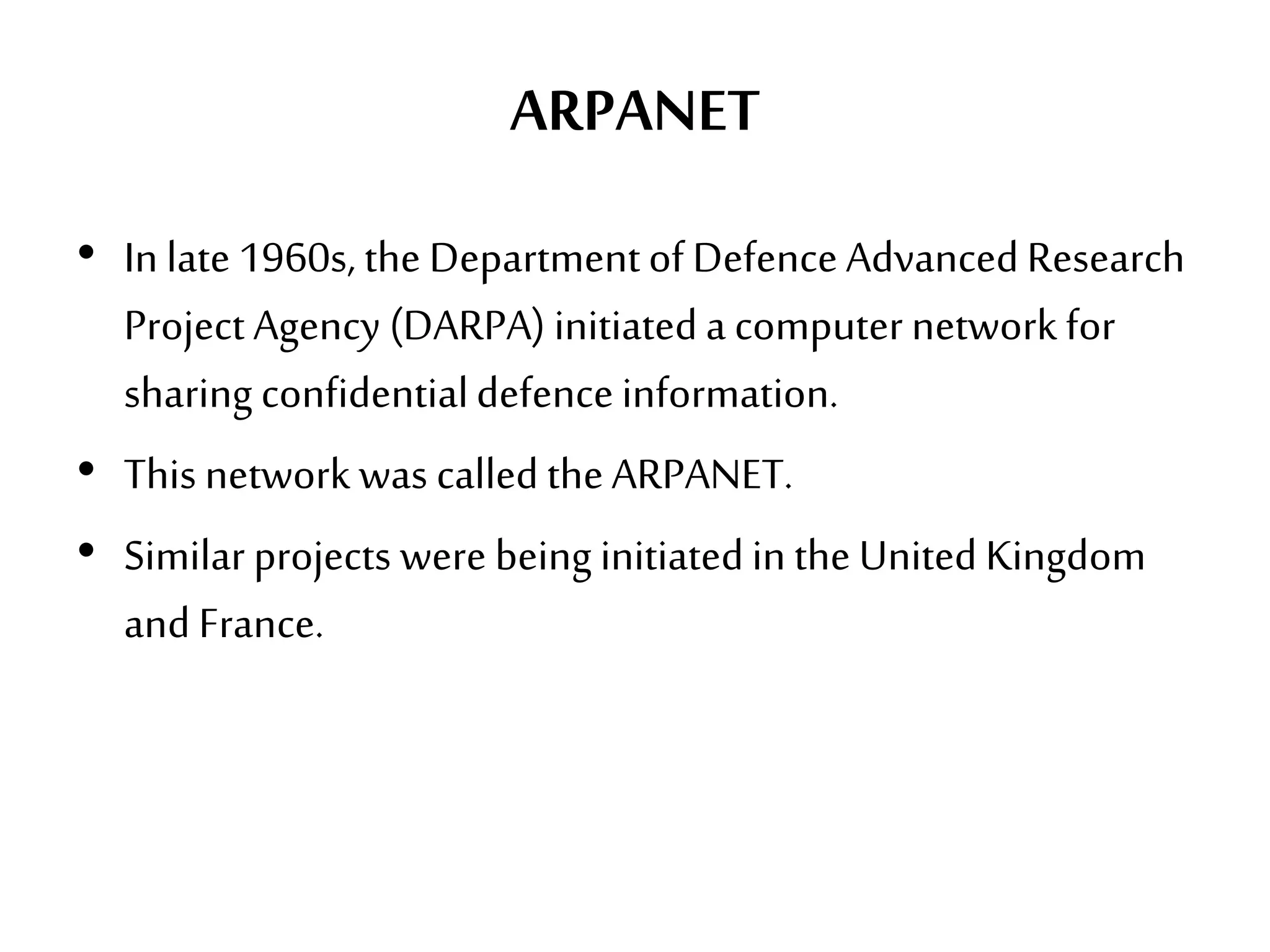 ARPANET
• In late 1960s, the Departmentof DefenceAdvancedResearch
Project Agency (DARPA) initiateda computer network for
sharing confidentialdefenceinformation.
• This network was called theARPANET.
• Similar projects were being initiatedin the United Kingdom
and France.
 