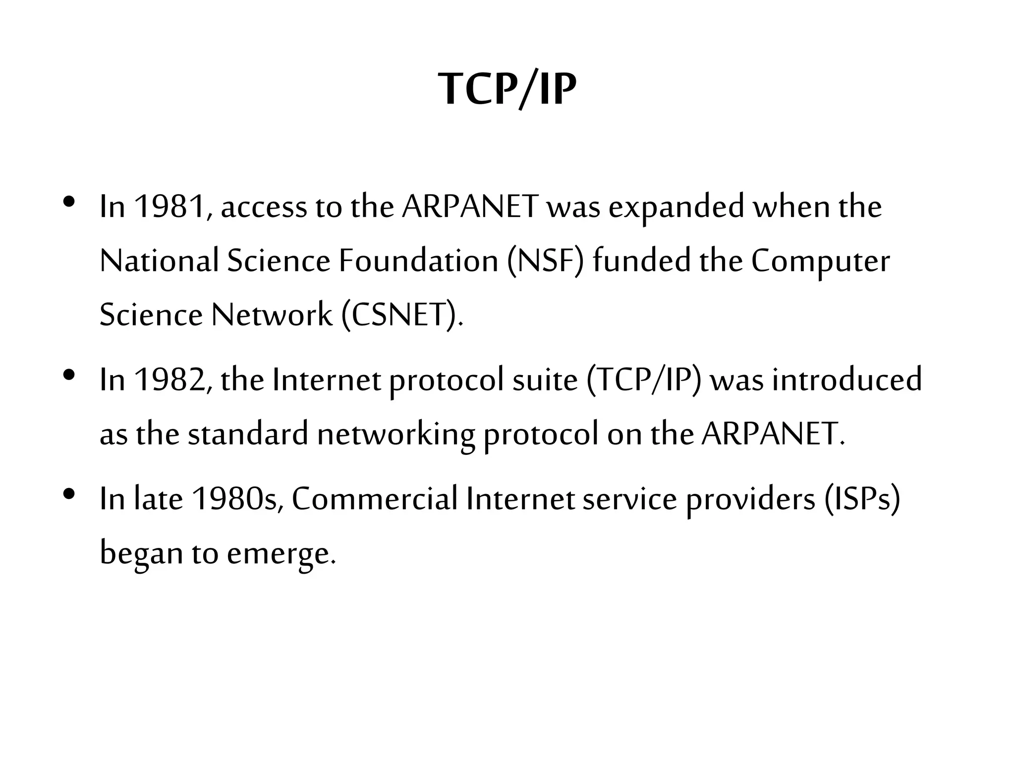 TCP/IP
• In 1981, access to the ARPANET was expanded whenthe
NationalScience Foundation(NSF) fundedtheComputer
Science Network (CSNET).
• In 1982, theInternetprotocol suite(TCP/IP)was introduced
as the standard networking protocol on theARPANET.
• In late 1980s, Commercial Internetservice providers (ISPs)
began toemerge.
 