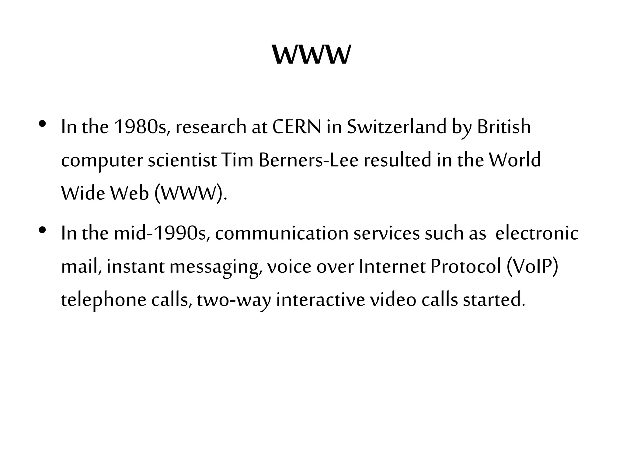 WWW
• In the1980s, research at CERN in Switzerland by British
computer scientist Tim Berners-Lee resulted in theWorld
Wide Web (WWW).
• In themid-1990s, communicationservices such as electronic
mail,instantmessaging,voice over InternetProtocol (VoIP)
telephone calls,two-way interactivevideo calls started.
 