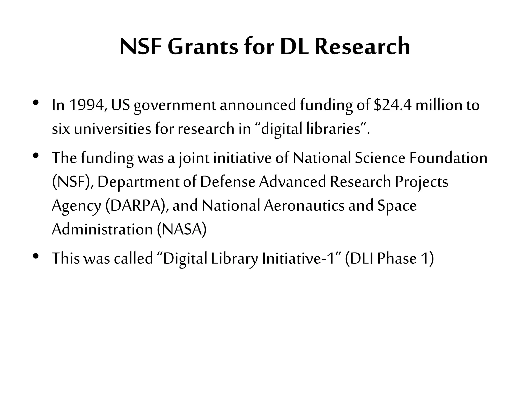 NSF Grants for DLResearch
• In 1994, USgovernmentannouncedfunding of$24.4millionto
six universities forresearch in “digitallibraries”.
• The funding wasa joint initiativeof NationalScience Foundation
(NSF), DepartmentofDefenseAdvancedResearchProjects
Agency (DARPA),andNationalAeronauticsandSpace
Administration(NASA)
• This was called“DigitalLibrary Initiative-1”(DLIPhase 1)
 