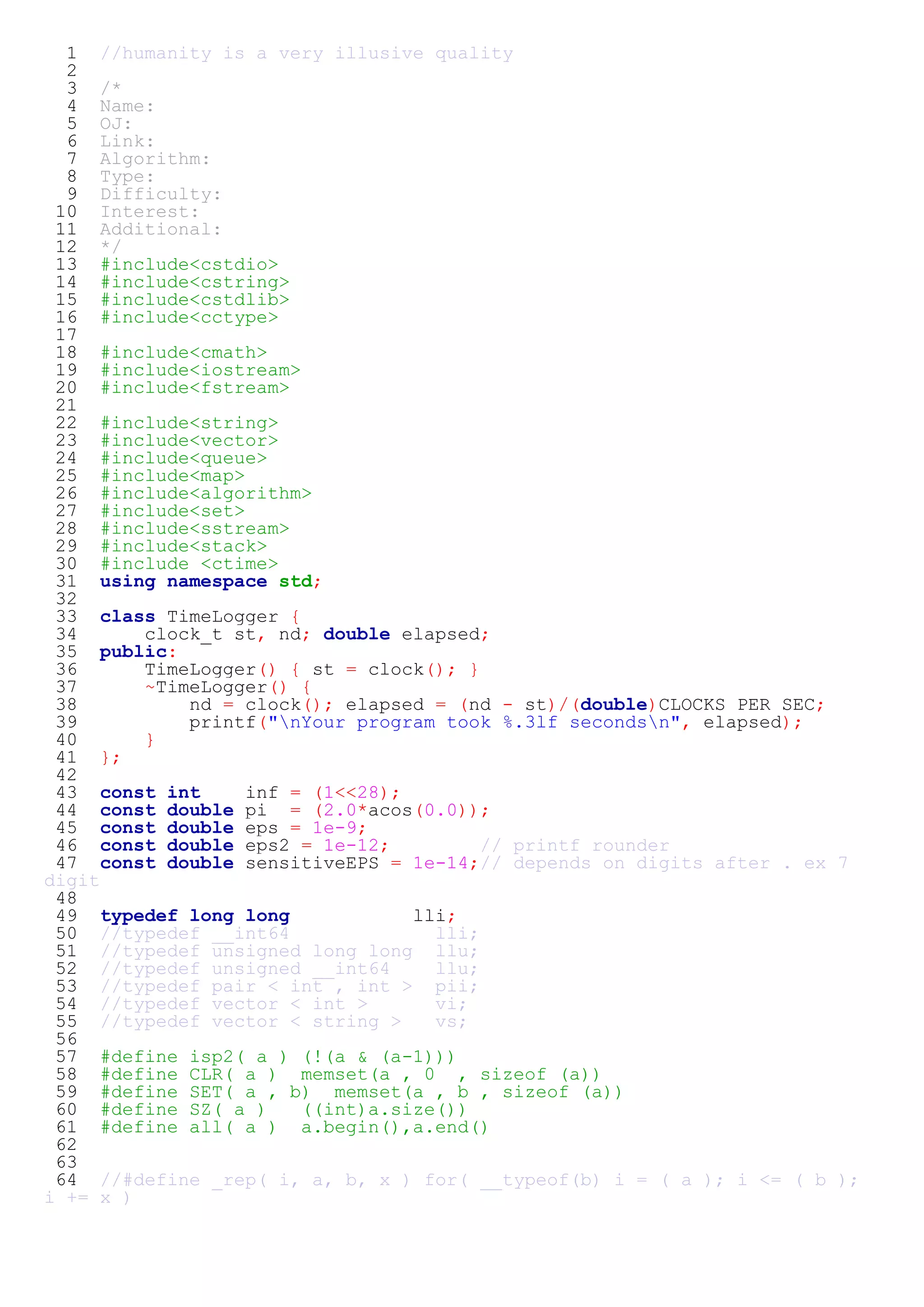 1 //humanity is a very illusive quality 
2 
3 /* 
4 Name: 
5 OJ: 
6 Link: 
7 Algorithm: 
8 Type: 
9 Difficulty: 
10 Interest: 
11 Additional: 
12 */ 
13 #include<cstdio> 
14 #include<cstring> 
15 #include<cstdlib> 
16 #include<cctype> 
17 
18 #include<cmath> 
19 #include<iostream> 
20 #include<fstream> 
21 
22 #include<string> 
23 #include<vector> 
24 #include<queue> 
25 #include<map> 
26 #include<algorithm> 
27 #include<set> 
28 #include<sstream> 
29 #include<stack> 
30 #include <ctime> 
31 using namespace std; 
32 
33 class TimeLogger { 
34 clock_t st, nd; double elapsed; 
35 public: 
36 TimeLogger() { st = clock(); } 
37 ~TimeLogger() { 
38 nd = clock(); elapsed = (nd - st)/(double)CLOCKS_PER_SEC; 
39 printf("nYour program took %.3lf secondsn", elapsed); 
40 } 
41 }; 
42 
43 const int inf = (1<<28); 
44 const double pi = (2.0*acos(0.0)); 
45 const double eps = 1e-9; 
46 const double eps2 = 1e-12; // printf rounder 
47 const double sensitiveEPS = 1e-14;// depends on digits after . ex 7 
digit 
48 
49 typedef long long lli; 
50 //typedef __int64 lli; 
51 //typedef unsigned long long llu; 
52 //typedef unsigned __int64 llu; 
53 //typedef pair < int , int > pii; 
54 //typedef vector < int > vi; 
55 //typedef vector < string > vs; 
56 
57 #define isp2( a ) (!(a & (a-1))) 
58 #define CLR( a ) memset(a , 0 , sizeof (a)) 
59 #define SET( a , b) memset(a , b , sizeof (a)) 
60 #define SZ( a ) ((int)a.size()) 
61 #define all( a ) a.begin(),a.end() 
62 
63 
64 //#define _rep( i, a, b, x ) for( __typeof(b) i = ( a ); i <= ( b ); 
i += x ) 
 