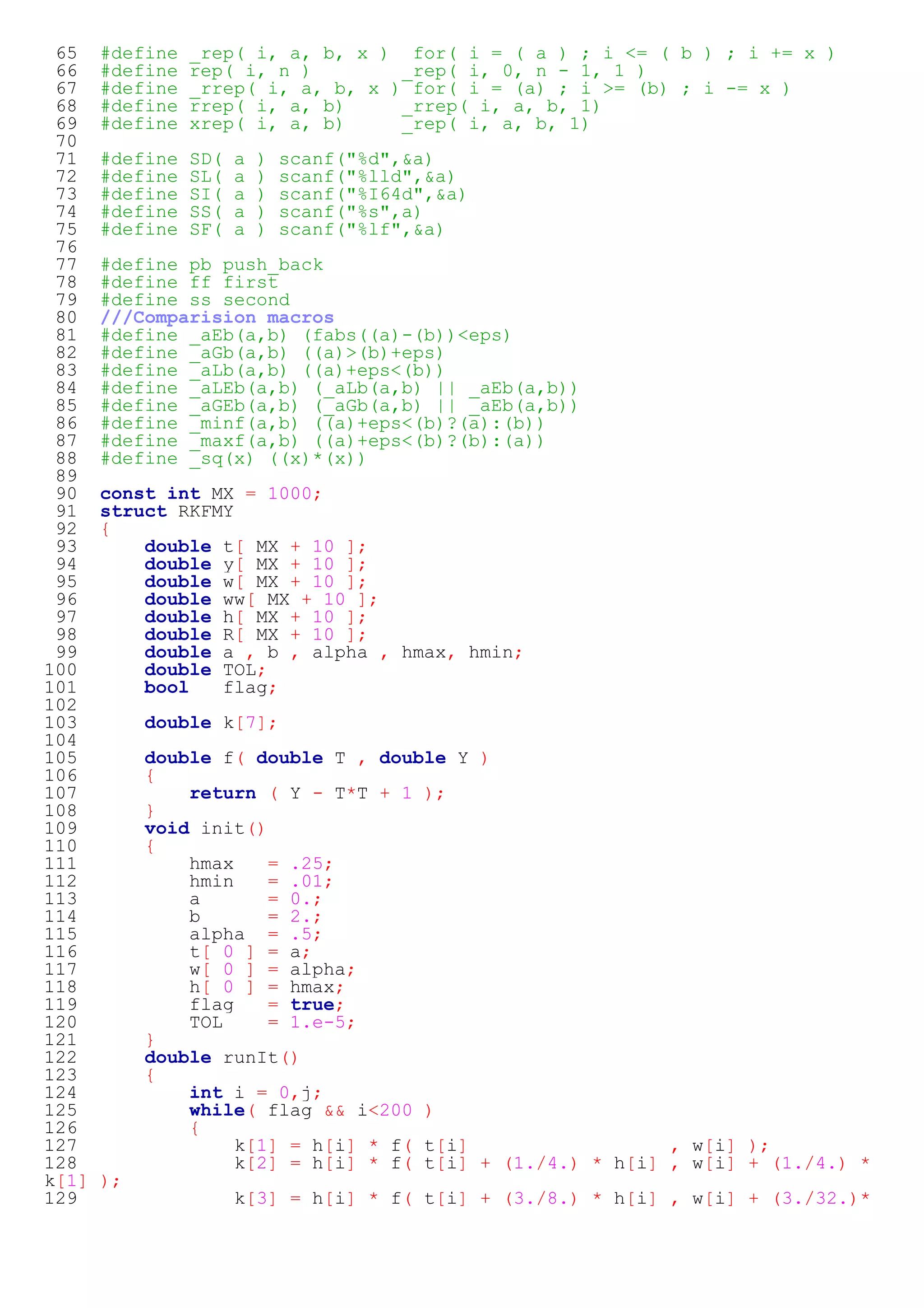 65 #define _rep( i, a, b, x ) for( i = ( a ) ; i <= ( b ) ; i += x ) 
66 #define rep( i, n ) _rep( i, 0, n - 1, 1 ) 
67 #define _rrep( i, a, b, x ) for( i = (a) ; i >= (b) ; i -= x ) 
68 #define rrep( i, a, b) _rrep( i, a, b, 1) 
69 #define xrep( i, a, b) _rep( i, a, b, 1) 
70 
71 #define SD( a ) scanf("%d",&a) 
72 #define SL( a ) scanf("%lld",&a) 
73 #define SI( a ) scanf("%I64d",&a) 
74 #define SS( a ) scanf("%s",a) 
75 #define SF( a ) scanf("%lf",&a) 
76 
77 #define pb push_back 
78 #define ff first 
79 #define ss second 
80 ///Comparision macros 
81 #define _aEb(a,b) (fabs((a)-(b))<eps) 
82 #define _aGb(a,b) ((a)>(b)+eps) 
83 #define _aLb(a,b) ((a)+eps<(b)) 
84 #define _aLEb(a,b) (_aLb(a,b) || _aEb(a,b)) 
85 #define _aGEb(a,b) (_aGb(a,b) || _aEb(a,b)) 
86 #define _minf(a,b) ((a)+eps<(b)?(a):(b)) 
87 #define _maxf(a,b) ((a)+eps<(b)?(b):(a)) 
88 #define _sq(x) ((x)*(x)) 
89 
90 const int MX = 1000; 
91 struct RKFMY 
92 { 
93 double t[ MX + 10 ]; 
94 double y[ MX + 10 ]; 
95 double w[ MX + 10 ]; 
96 double ww[ MX + 10 ]; 
97 double h[ MX + 10 ]; 
98 double R[ MX + 10 ]; 
99 double a , b , alpha , hmax, hmin; 
100 double TOL; 
101 bool flag; 
102 
103 double k[7]; 
104 
105 double f( double T , double Y ) 
106 { 
107 return ( Y - T*T + 1 ); 
108 } 
109 void init() 
110 { 
111 hmax = .25; 
112 hmin = .01; 
113 a = 0.; 
114 b = 2.; 
115 alpha = .5; 
116 t[ 0 ] = a; 
117 w[ 0 ] = alpha; 
118 h[ 0 ] = hmax; 
119 flag = true; 
120 TOL = 1.e-5; 
121 } 
122 double runIt() 
123 { 
124 int i = 0,j; 
125 while( flag && i<200 ) 
126 { 
127 k[1] = h[i] * f( t[i] , w[i] ); 
128 k[2] = h[i] * f( t[i] + (1./4.) * h[i] , w[i] + (1./4.) * 
k[1] ); 
129 k[3] = h[i] * f( t[i] + (3./8.) * h[i] , w[i] + (3./32.)* 
 