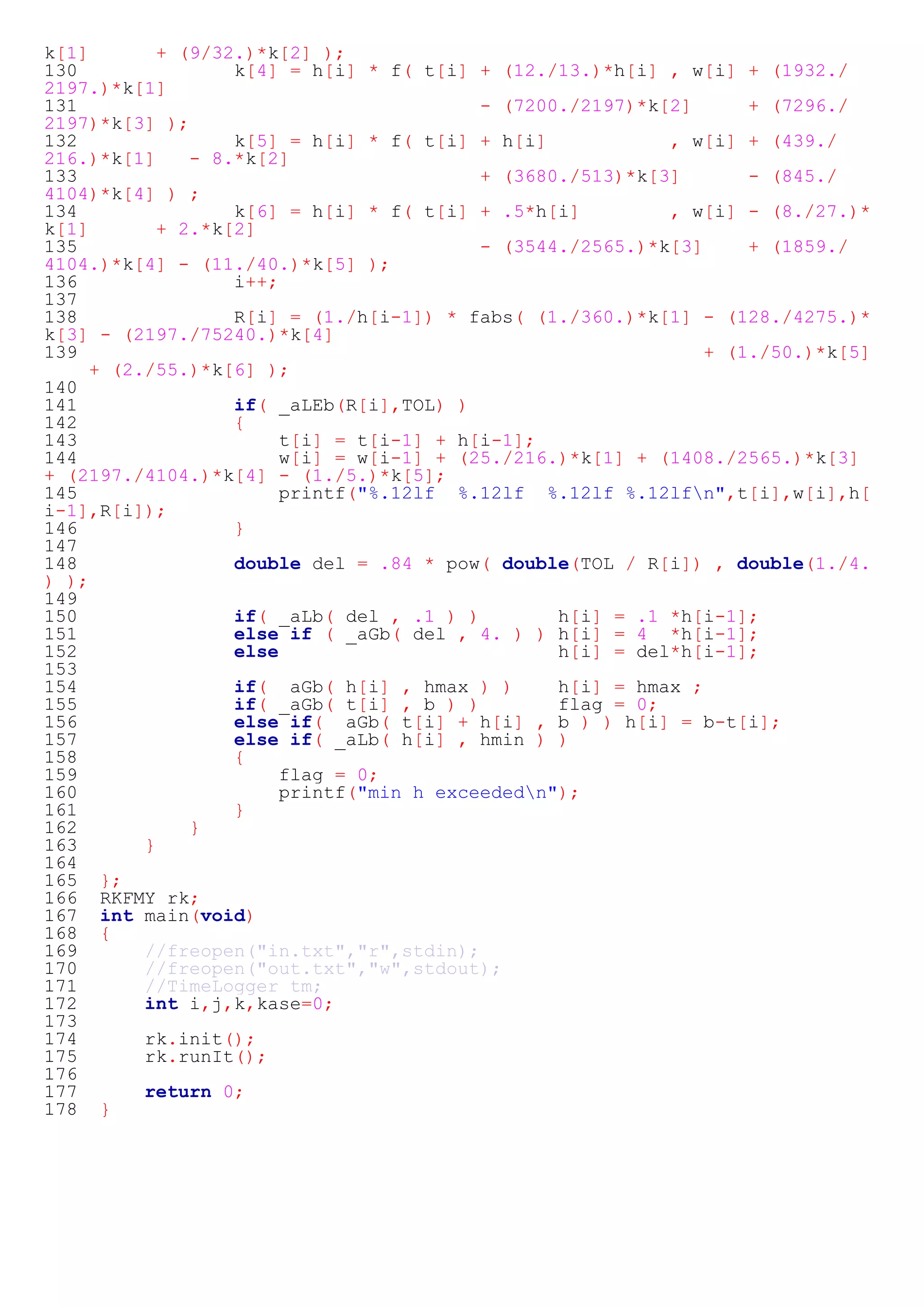 k[1] + (9/32.)*k[2] ); 
130 k[4] = h[i] * f( t[i] + (12./13.)*h[i] , w[i] + (1932./ 
2197.)*k[1] 
131 - (7200./2197)*k[2] + (7296./ 
2197)*k[3] ); 
132 k[5] = h[i] * f( t[i] + h[i] , w[i] + (439./ 
216.)*k[1] - 8.*k[2] 
133 + (3680./513)*k[3] - (845./ 
4104)*k[4] ) ; 
134 k[6] = h[i] * f( t[i] + .5*h[i] , w[i] - (8./27.)* 
k[1] + 2.*k[2] 
135 - (3544./2565.)*k[3] + (1859./ 
4104.)*k[4] - (11./40.)*k[5] ); 
136 i++; 
137 
138 R[i] = (1./h[i-1]) * fabs( (1./360.)*k[1] - (128./4275.)* 
k[3] - (2197./75240.)*k[4] 
139 + (1./50.)*k[5] 
+ (2./55.)*k[6] ); 
140 
141 if( _aLEb(R[i],TOL) ) 
142 { 
143 t[i] = t[i-1] + h[i-1]; 
144 w[i] = w[i-1] + (25./216.)*k[1] + (1408./2565.)*k[3] 
+ (2197./4104.)*k[4] - (1./5.)*k[5]; 
145 printf("%.12lf %.12lf %.12lf %.12lfn",t[i],w[i],h[ 
i-1],R[i]); 
146 } 
147 
148 double del = .84 * pow( double(TOL / R[i]) , double(1./4. 
) ); 
149 
150 if( _aLb( del , .1 ) ) h[i] = .1 *h[i-1]; 
151 else if ( _aGb( del , 4. ) ) h[i] = 4 *h[i-1]; 
152 else h[i] = del*h[i-1]; 
153 
154 if( _aGb( h[i] , hmax ) ) h[i] = hmax ; 
155 if( _aGb( t[i] , b ) ) flag = 0; 
156 else if( _aGb( t[i] + h[i] , b ) ) h[i] = b-t[i]; 
157 else if( _aLb( h[i] , hmin ) ) 
158 { 
159 flag = 0; 
160 printf("min h exceededn"); 
161 } 
162 } 
163 } 
164 
165 }; 
166 RKFMY rk; 
167 int main(void) 
168 { 
169 //freopen("in.txt","r",stdin); 
170 //freopen("out.txt","w",stdout); 
171 //TimeLogger tm; 
172 int i,j,k,kase=0; 
173 
174 rk.init(); 
175 rk.runIt(); 
176 
177 return 0; 
178 } 
