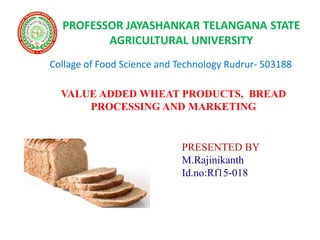 VALUE ADDED WHEAT PRODUCTS, BREAD
PROCESSING AND MARKETING
PRESENTED BY
M.Rajinikanth
Id.no:Rf15-018
Collage of Food Science and Technology Rudrur- 503188
PROFESSOR JAYASHANKAR TELANGANA STATE
AGRICULTURAL UNIVERSITY
 