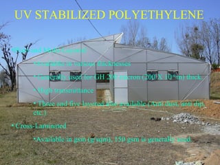 UV STABILIZED POLYETHYLENE
•Plain and Multi-Layered
•Available in various thicknesses
• Generally used for GH 200 micron (200 X 10-6
m) thick.
• High transmittance
• Three and five layered also available (Anti dust, anti dip,
etc.)
• Cross-Laminated
•Available in gsm (g/sqm), 150 gsm is generally used.
 