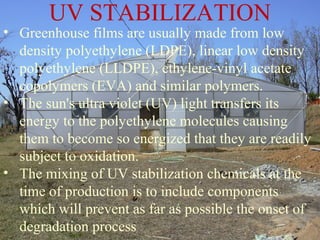 • Greenhouse films are usually made from low
density polyethylene (LDPE), linear low density
polyethylene (LLDPE), ethylene-vinyl acetate
copolymers (EVA) and similar polymers.
• The sun's ultra violet (UV) light transfers its
energy to the polyethylene molecules causing
them to become so energized that they are readily
subject to oxidation.
• The mixing of UV stabilization chemicals at the
time of production is to include components
which will prevent as far as possible the onset of
degradation process
UV STABILIZATION
 