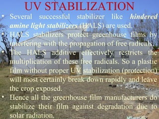 • Several successful stabilizer like hindered
amine light stabilizers (HALS) are used.
• HALS stabilizers protect greenhouse films by
interfering with the propagation of free radicals.
• The HALS additive effectively restricts the
multiplication of these free radicals. So a plastic
film without proper UV stabilization (protection)
will most certainly break down rapidly and leave
the crop exposed.
• Hence all the greenhouse film manufacturers do
stabilize their film against degradation due to
solar radiation.
UV STABILIZATION
 