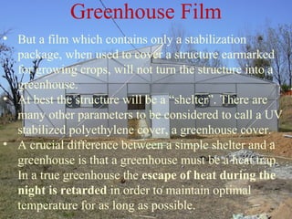 • But a film which contains only a stabilization
package, when used to cover a structure earmarked
for growing crops, will not turn the structure into a
greenhouse.
• At best the structure will be a “shelter”. There are
many other parameters to be considered to call a UV
stabilized polyethylene cover, a greenhouse cover.
• A crucial difference between a simple shelter and a
greenhouse is that a greenhouse must be a heat trap.
In a true greenhouse the escape of heat during the
night is retarded in order to maintain optimal
temperature for as long as possible.
Greenhouse Film
 
