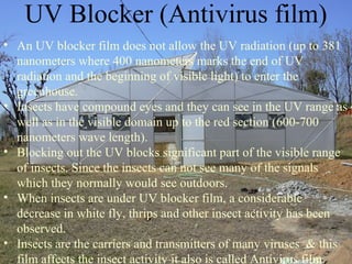 • An UV blocker film does not allow the UV radiation (up to 381
nanometers where 400 nanometers marks the end of UV
radiation and the beginning of visible light) to enter the
greenhouse.
• Insects have compound eyes and they can see in the UV range as
well as in the visible domain up to the red section (600-700
nanometers wave length).
• Blocking out the UV blocks significant part of the visible range
of insects. Since the insects can not see many of the signals
which they normally would see outdoors.
• When insects are under UV blocker film, a considerable
decrease in white fly, thrips and other insect activity has been
observed.
• Insects are the carriers and transmitters of many viruses & this
film affects the insect activity it also is called Antivirus film.
UV Blocker (Antivirus film)
 