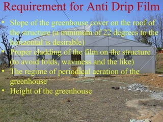 • Slope of the greenhouse cover on the roof of
the structure (a minimum of 22 degrees to the
horizontal is desirable)
• Proper cladding of the film on the structure
(to avoid folds, waviness and the like)
• The regime of periodical aeration of the
greenhouse
• Height of the greenhouse
Requirement for Anti Drip Film
 