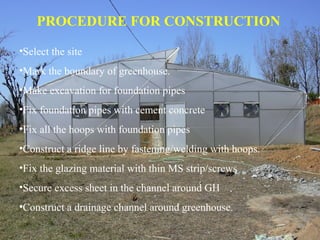PROCEDURE FOR CONSTRUCTION
•Select the site
•Mark the boundary of greenhouse.
•Make excavation for foundation pipes
•Fix foundation pipes with cement concrete
•Fix all the hoops with foundation pipes
•Construct a ridge line by fastening/welding with hoops.
•Fix the glazing material with thin MS strip/screws
•Secure excess sheet in the channel around GH
•Construct a drainage channel around greenhouse.
 