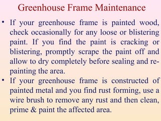 Greenhouse Frame Maintenance
• If your greenhouse frame is painted wood,
check occasionally for any loose or blistering
paint. If you find the paint is cracking or
blistering, promptly scrape the paint off and
allow to dry completely before sealing and re-
painting the area.
• If your greenhouse frame is constructed of
painted metal and you find rust forming, use a
wire brush to remove any rust and then clean,
prime & paint the affected area.
 