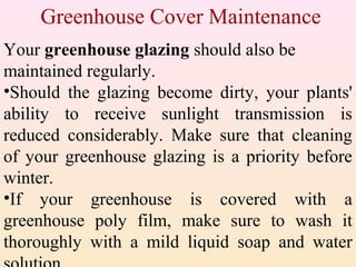 Greenhouse Cover Maintenance
Your greenhouse glazing should also be
maintained regularly.
•Should the glazing become dirty, your plants'
ability to receive sunlight transmission is
reduced considerably. Make sure that cleaning
of your greenhouse glazing is a priority before
winter.
•If your greenhouse is covered with a
greenhouse poly film, make sure to wash it
thoroughly with a mild liquid soap and water
 