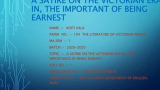 A SATIRE ON THE VICTORIAN ERA
IN, THE IMPORTANT OF BEING
EARNEST
NAME :- ADITI VALA
PAPER NO. :- 104 THE LITERATURE OF VICTORIAN PERIOD
MA SEM :- 1
BATCH :- 2020-2020
TOPIC. :- A SATIRE ON THE VICTORIAN ERA IN , THE
IMPORTANCE OF BEING EARNEST
ROLL NO :- 1
ENROLLMENT NO :- 3069206420200018
SUBMITTED TO :- SMT S.B.GARDI DEPARTMENT OF ENGLISH,
MKBU
 
