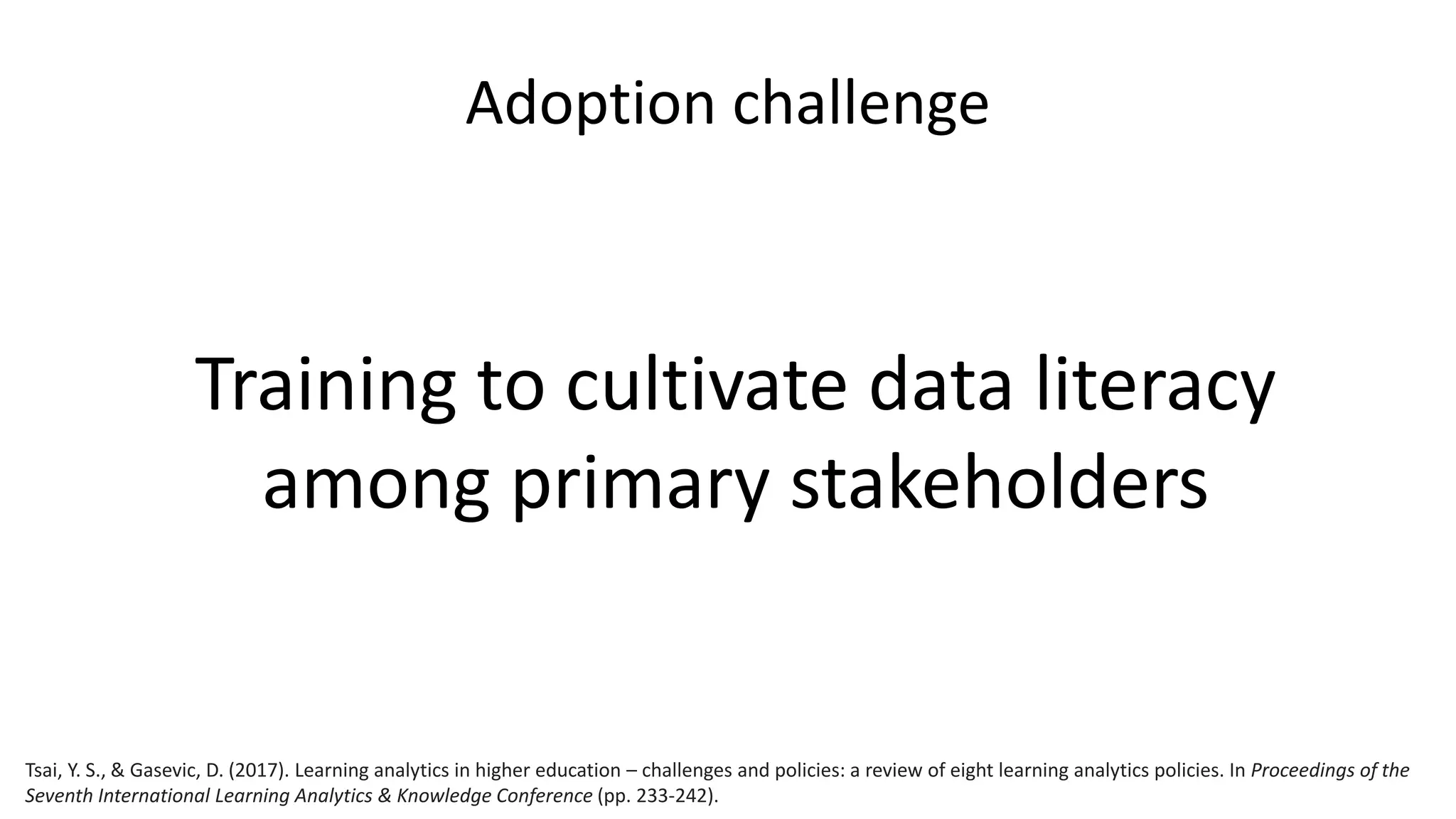 Adoption challenge
Training to cultivate data literacy
among primary stakeholders
Tsai, Y. S., & Gasevic, D. (2017). Learning analytics in higher education – challenges and policies: a review of eight learning analytics policies. In Proceedings of the
Seventh International Learning Analytics & Knowledge Conference (pp. 233-242).
 