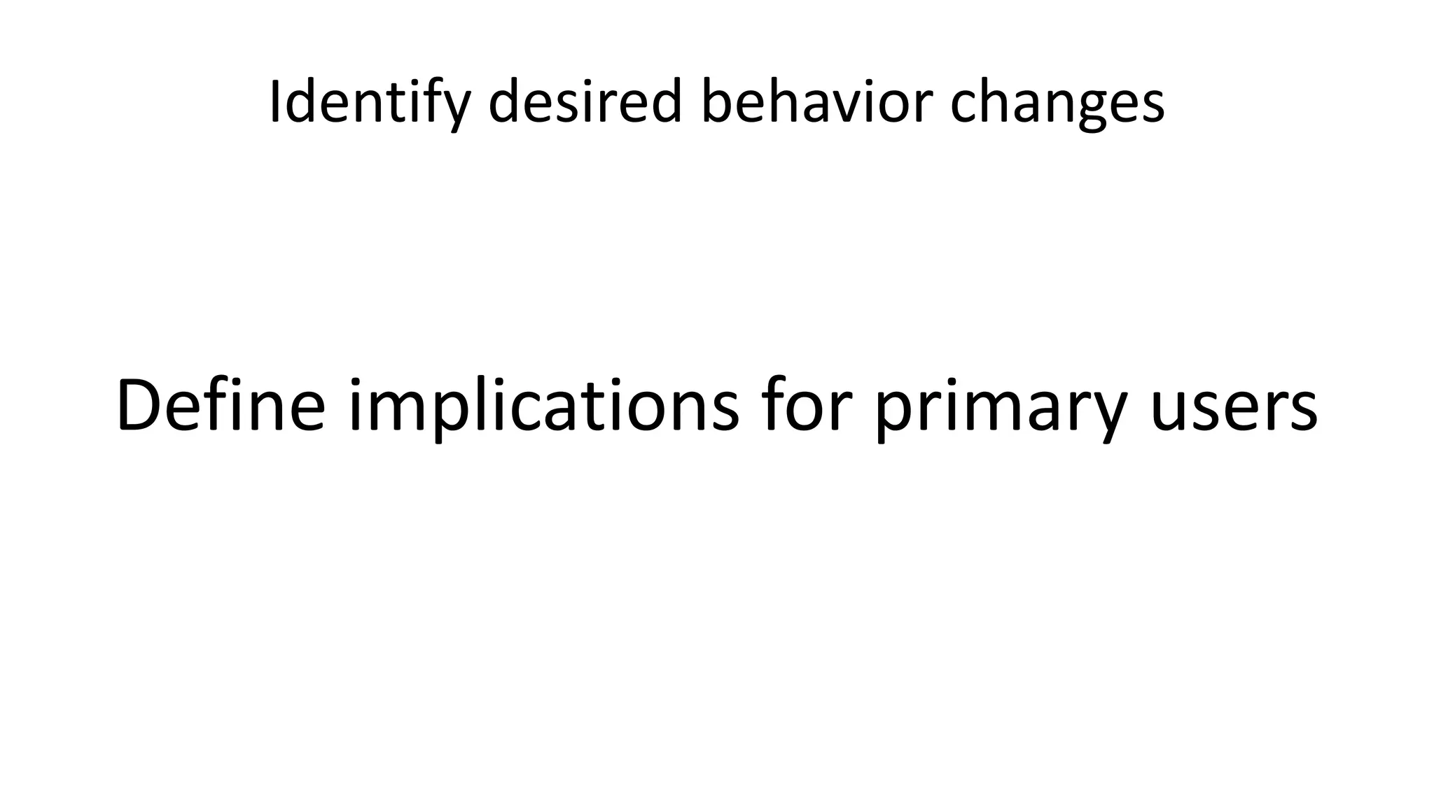 Identify desired behavior changes
Define implications for primary users
 