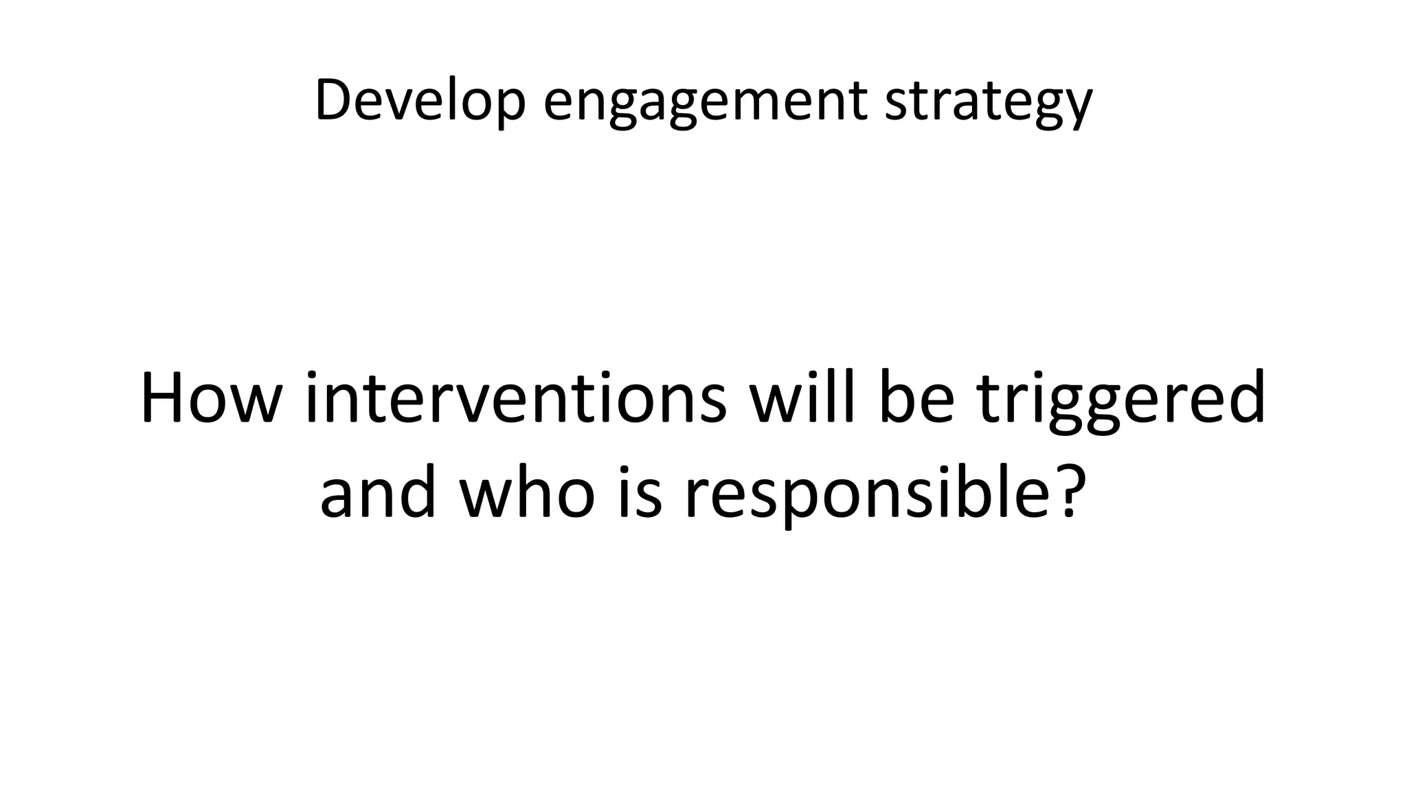 Develop engagement strategy
How interventions will be triggered
and who is responsible?
 
