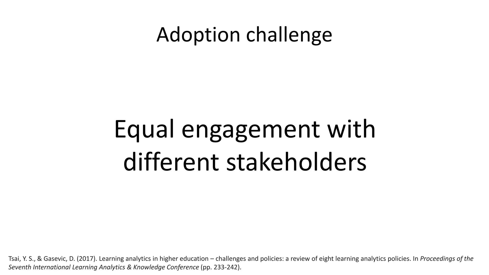 Adoption challenge
Equal engagement with
different stakeholders
Tsai, Y. S., & Gasevic, D. (2017). Learning analytics in higher education – challenges and policies: a review of eight learning analytics policies. In Proceedings of the
Seventh International Learning Analytics & Knowledge Conference (pp. 233-242).
 