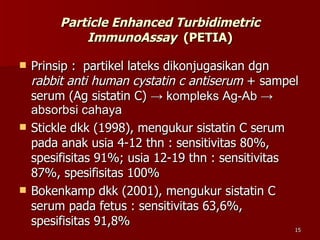 Particle Enhanced Turbidimetric ImmunoAssay   (PETIA) Prinsip :  partikel lateks dikonjugasikan dgn  rabbit anti human cystatin c antiserum  + sampel serum (Ag sistatin C)  -> kompleks Ag-Ab -> absorbsi cahaya Stickle dkk (1998), mengukur sistatin C serum pada anak usia 4-12 thn : sensitivitas 80%, spesifisitas 91%; usia 12-19 thn : sensitivitas 87%, spesifisitas 100% Bokenkamp dkk (2001), mengukur sistatin C serum pada fetus : sensitivitas 63,6%, spesifisitas 91,8%  