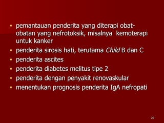 pemantauan penderita yang diterapi obat-obatan yang nefrotoksik, misalnya  kemoterapi untuk kanker penderita sirosis hati, terutama  Child  B dan C penderita ascites penderita diabetes melitus tipe 2 penderita dengan penyakit renovaskular menentukan prognosis penderita IgA nefropati 