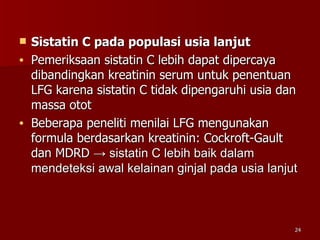 Sistatin C pada populasi usia lanjut Pemeriksaan sistatin C lebih dapat dipercaya dibandingkan kreatinin serum untuk penentuan LFG karena sistatin C tidak dipengaruhi usia dan massa otot Beberapa peneliti menilai LFG mengunakan formula berdasarkan kreatinin: Cockroft-Gault dan MDRD  -> sistatin C lebih baik dalam mendeteksi awal kelainan ginjal pada usia lanjut   
