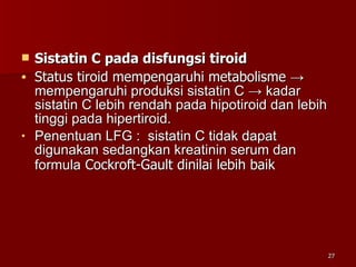 Sistatin C pada disfungsi tiroid  Status tiroid mempengaruhi metabolisme  -> mempengaruhi produksi sistatin C -> kadar sistatin C lebih rendah pada hipotiroid dan lebih tinggi pada hipertiroid. Penentuan LFG :  sistatin C tidak dapat digunakan sedangkan kreatinin serum dan  formula   Cockroft-Gault dinilai lebih baik    