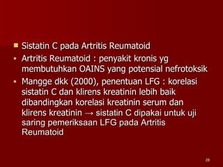 Sistatin C pada Artritis Reumatoid Artritis Reumatoid : penyakit kronis yg membutuhkan OAINS yang potensial nefrotoksik Mangge dkk (2000), penentuan LFG : korelasi  sistatin C dan klirens kreatinin lebih baik  dibandingkan korelasi kreatinin serum dan klirens kreatinin  -> sistatin C dipakai untuk uji saring pemeriksaan LFG pada Artritis Reumatoid 