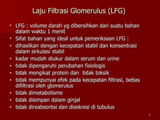 Laju Filtrasi Glomerulus (LFG)  LFG : volume darah yg dibersihkan dari suatu bahan dalam waktu 1 menit Sifat bahan yang ideal untuk pemeriksaan LFG : dihasilkan dengan kecepatan stabil dan konsentrasi dalam sirkulasi stabil kadar mudah diukur dalam serum dan urine tidak dipengaruhi perubahan fisiologis  tidak mengikat protein dan  tidak toksik tidak mempunyai efek pada kecepatan filtrasi, bebas  difiltrasi oleh glomerulus tidak dimetabolisme tidak disimpan dalam ginjal tidak direabsorbsi dan disekresi di tubulus 