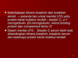 Keterbatasan klirens kreatinin dan kreatinin serum  -> petanda lain untuk menilai LFG yaitu protein berat molekul rendah : sistatin C,  α -1 microglobulin,  β 2-microglobulin, retinol binding protein  dan  complement factor D Dalam menilai LFG :  Sistatin C serum lebih baik dibandingkan klirens kreatinin, kreatinin serum dan beberapa protein berat molekul rendah 
