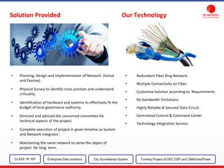 • Redundant Fiber Ring Network.
• Multiple Connectivity on Fiber.
• Customize Solution according to Requirements.
• No bandwidth limitations.
• Highly Reliable & Secured Data Circuit.
• Centralized Control & Command Center.
• Technology Integration Service.
• Planning, Design and Implementation of Network (Active
and Passive).
• Physical Survey to identify cross junction and understand
criticality.
• Identification of hardware and systems to effectively fit the
budget of local governance authority.
• Directed and adviced the concerned committee for
technical aspects of the project.
• Complete execution of project in given timeline as System
and Network integrator.
• Maintaining the same network to serve the object of
project for long term.
CLASS “B” ISP City Surveillance SystemEnterprise Data solutions Turnkey Project of OFC OSP and O&M/Gas/Power
Solution Provided Our Technology
 