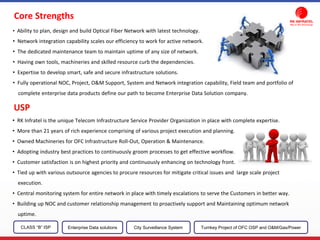 Core Strengths
• Ability to plan, design and build Optical Fiber Network with latest technology.
• Network integration capability scales our efficiency to work for active network.
• The dedicated maintenance team to maintain uptime of any size of network.
• Having own tools, machineries and skilled resource curb the dependencies.
• Expertise to develop smart, safe and secure infrastructure solutions.
• Fully operational NOC, Project, O&M Support, System and Network integration capability, Field team and portfolio of
complete enterprise data products define our path to become Enterprise Data Solution company.
USP
• RK Infratel is the unique Telecom Infrastructure Service Provider Organization in place with complete expertise.
• More than 21 years of rich experience comprising of various project execution and planning.
• Owned Machineries for OFC Infrastructure Roll-Out, Operation & Maintenance.
• Adopting industry best practices to continuously groom processes to get effective workflow.
• Customer satisfaction is on highest priority and continuously enhancing on technology front.
• Tied up with various outsource agencies to procure resources for mitigate critical issues and large scale project
execution.
• Central monitoring system for entire network in place with timely escalations to serve the Customers in better way.
• Building up NOC and customer relationship management to proactively support and Maintaining optimum network
uptime.
CLASS “B” ISP City Surveillance SystemEnterprise Data solutions Turnkey Project of OFC OSP and O&M/Gas/Power
 
