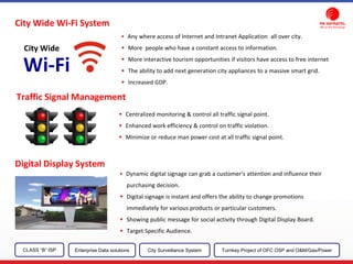 City Wide Wi-Fi System
Traffic Signal Management
Centralized monitoring & control all traffic signal point.
Enhanced work efficiency & control on traffic violation.
Minimize or reduce man power cost at all traffic signal point.
Digital Display System
Dynamic digital signage can grab a customer's attention and influence their
purchasing decision.
Digital signage is instant and offers the ability to change promotions
immediately for various products or particular customers.
Showing public message for social activity through Digital Display Board.
Target Specific Audience.
CLASS “B” ISP City Surveillance SystemEnterprise Data solutions Turnkey Project of OFC OSP and O&M/Gas/Power
Any where access of Internet and Intranet Application all over city.
More people who have a constant access to information.
More interactive tourism opportunities if visitors have access to free internet
The ability to add next generation city appliances to a massive smart grid.
Increased GDP.
Wi-Fi
City Wide
 
