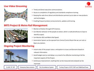 Live Video Streaming
Timely and direct executive communications.
Access to completion of regulatory and standards compliance training.
Keeping the sales force (direct and distribution partners) up to date on new products
and technologies.
Enabling frequent product announcements, updates and training.
BRTS Project & Metro Rail Management
Monitor all Station through CCTV Camera.
Can Monitor behavior of the people at station, which is really beneficiary to Cops to
identify suspect.
Can Monitor BUS and Metro Rail Speed.
Automation System can be operate from Central Control Room like we can Lock or
Open any stations.
Ongoing Project Monitoring
Instant view of the project status: anticipation to issues and decisions based on
relevant information.
Avoid budget overrun and delays: as a result of an effective monitoring of all the
important aspects of the Project.
Continuous improvement: anything that can be measured and analyzed can be
improved.
CLASS “B” ISP City Surveillance SystemEnterprise Data solutions Turnkey Project of OFC OSP and O&M/Gas/Power
 