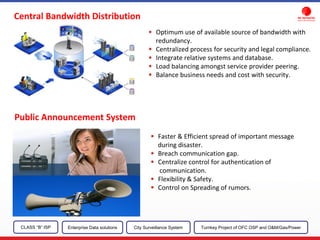 Public Announcement System
Optimum use of available source of bandwidth with
redundancy.
Centralized process for security and legal compliance.
Integrate relative systems and database.
Load balancing amongst service provider peering.
Balance business needs and cost with security.
Faster & Efficient spread of important message
during disaster.
Breach communication gap.
Centralize control for authentication of
communication.
Flexibility & Safety.
Control on Spreading of rumors.
Central Bandwidth Distribution
CLASS “B” ISP City Surveillance SystemEnterprise Data solutions Turnkey Project of OFC OSP and O&M/Gas/Power
 