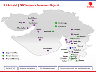 Ahmedabad
Bavla GIDC
Jhagadia
Ankleshwar
Kamrej
Surat
KadodaraHazira
Sachin
Valsad
Vapi
Silvassa
Bhilad
Talsari
Pipavav Port
Mundra Port
Rajkot
Kandla Port
Gandhidham
Panoli Gidc
Kim
Bharuch
Vadodara
Dahej
Navsari
Umargam
Daman
Morbi
GandhinagarBhuj
Corporate Office
Present Network
Proposed Planning
CLASS “B” ISP City Surveillance SystemEnterprise Data solutions Turnkey Project of OFC OSP and O&M/Gas/Power
R K Infratel | OFC Network Presence - Gujarat
 