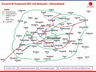 Vishalpur
Kamod Laxmipura
Narolgam
PiplajSingarva
Vishala
Vasana
Vatva
Ghodasar
Isanpur
Makarba
Prahladnagar Shyamal
Jodhpur
Satelite
Vastrapur
Paladi
Vejalpur
Thaltej
Naranpura
Ghatlodia
Sola Chandlodia
Gota
Sabarmati
Chandkheda
Bhadaj
Ognaj
Lapkaman
Ranip
Tragad
Zundal
Koteshwar Bhat
Airport
Chiloda
Sughad
Valad
Gidc Naroda
Nava Naroda
Kathwada
Nikol
Odhav
Bapunagar
Shahibagh
Meghaninagar
Vadaj
Usmanpura
Navrangpura
Behrampura
Kankaria
Maninagar
Ahmedabad Rakhial
Gidc Vatwa
Mahadev Nagar
Memadpur
Shastrinagar
VanchHathijan
Sarkhej
Badrabad
Bavla
Changodar
Hansol
Amraiwadi
Chandola Lake
Existing Route
Proposed Route
Railway Track
River
Major Road
Landmark
Legend
Present & Proposed OFC UG Network - Ahmedabad
CLASS “B” ISP City Surveillance SystemEnterprise Data solutions Turnkey Project of OFC OSP and O&M/Gas/Power
 
