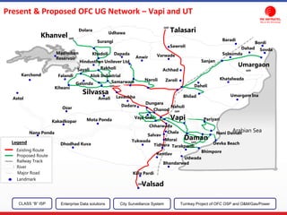 Arabian Sea
Valsad
Killa Pardi
Dhodhad Kuva
Nana Ponda
Kakadkopar Mota Ponda
Ozar
Tukwada
Bhandarwad
Udwada
Bhimpore
Tarakpardi
Daman
Devka Beach
Nani Daman
Pariyari
Rentlav
Tidhara
Morai
Salvav
Chala
Chharwada
Vapi
Chanod
Dungara
Dadara
LavachhaAmali
Silvassa
Naroli
Bhilad
Zaroli
Daheli
Nahuli
Umargam Ina
Khatalwada
Sanjan
Umargaon
Dahad
Samarwani
Alok Industrial
Rakholi
Khadoli
Hindusthan Unilever Ltd
Surangi
Khanvel
Anwir
Achhad
Varwade
Sawroli
TalasariUdhawa
Dolara
Dapada
Falandi
Kilwani
Galonda
Sayali
Karchond
Astol
Solsumda
Sovda
Bordi
Baradi
Vapi Gidc
Madhuban
Reservoir
Existing Route
Proposed Route
Railway Track
River
Major Road
Landmark
Legend
Present & Proposed OFC UG Network – Vapi and UT
CLASS “B” ISP City Surveillance SystemEnterprise Data solutions Turnkey Project of OFC OSP and O&M/Gas/Power
 