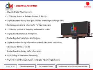 - Business Activities
CLASS “B” ISP City Surveillance SystemEnterprise Data solutions Turnkey Project of OFC OSP and O&M/Gas/Power
• Citywide Digital Advertisement.
• LED Display Boards at Railways Stations & Airports.
• Display Board to display daily gold, interest and foreign exchange rates.
• To display promotional schemes for FMCG / Corporate.
• LED Display systems at Shopping malls & retail stores.
• Display Boards at Clubs & multiplexes.
• Display Board at Trade Fairs & Exhibitions.
• Display Board to display information at Hotels, Hospitals, Institutions,
Schools and Bank’s ATMs etc.
• Display Board to display traffic information.
• Public Safety & Awareness Advertising
• Any Kind of LED Display Solution and Digital Advertising Solutions.
 