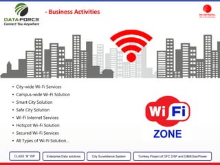 - Business Activities
CLASS “B” ISP City Surveillance SystemEnterprise Data solutions Turnkey Project of OFC OSP and O&M/Gas/Power
• City-wide Wi-Fi Services
• Campus-wide Wi-Fi Solution
• Smart City Solution
• Safe City Solution
• Wi-Fi Internet Services
• Hotspot Wi-Fi Solution
• Secured Wi-Fi Services
• All Types of Wi-Fi Solution…
 