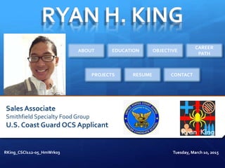 Sales Associate
Smithfield Specialty Food Group
U.S. Coast Guard OCS Applicant
RKing_CSCI112-05_HmWrk03 Tuesday, March 10, 2015
ABOUT EDUCATION OBJECTIVE
CAREER
PATH
PROJECTS RESUME CONTACT
 