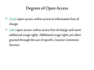 Degreesof Open Access
• Gratisopen access:onlineaccess to informationfree of
charge.
• Libreopen access: onlineaccess free of charge and some
additional usagerights. Additional usage rights are often
granted throughtheuse of specificCreativeCommons
licenses.
 