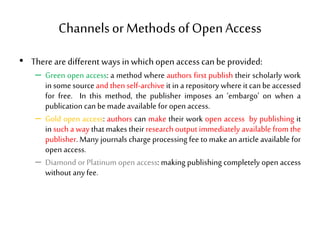 Channelsor Methods of OpenAccess
• There are different ways in which open access can be provided:
– Green open access: a method where authors first publish their scholarly work
in some sourceand then self-archive it in a repository where itcan be accessed
for free. In this method, the publisher imposes an ‘embargo’ on when a
publication can be madeavailable for open access.
– Gold open access: authors can make their work open access by publishing it
in such a way that makes their research output immediately available from the
publisher. Many journals charge processing fee to make an article available for
open access.
– Diamond or Platinum open access: making publishing completely open access
without any fee.
 