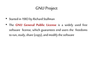 GNU Project
• Started in 1983 by Richard Stallman
• The GNU General Public License is a widely used free
software license, which guarantees end users the freedoms
torun, study, share (copy), and modify thesoftware
 