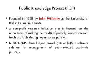Public KnowledgeProject(PKP)
• Founded in 1998 by John Willinsky at the University of
British Columbia, Canada.
• a non-profit research initiative that is focused on the
importance of making the results of publicly funded research
freely available throughopen access policies.
• In 2001, PKP released Open Journal Systems (OJS), a software
solution for management of peer-reviewed academic
journals.
 